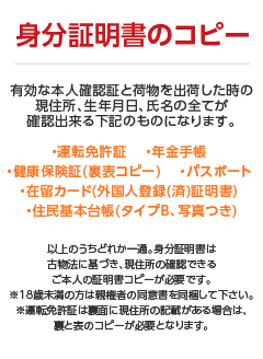 身分証明書のコピー｜有効な本人確認証と荷物を出荷した時の現住所、生年月日、氏名の全てが確認出来る下記のものになります。 ・運転免許証 　・年金手帳 ・健康保険証(裏表コピー) 　・パスポート ・在留カード(外国人登録(済)証明書) ・住民基本台帳(タイプB、写真つき)以上のうちどれか一通。身分証明書は古物法に基づき、現住所の確認できるご本人の証明書コピーが必要です。※18歳未満の方は親権者の同意書を同梱して下さい。※運転免許証は裏面に現住所の記載がある場合は、裏と表のコピーが必要となります。